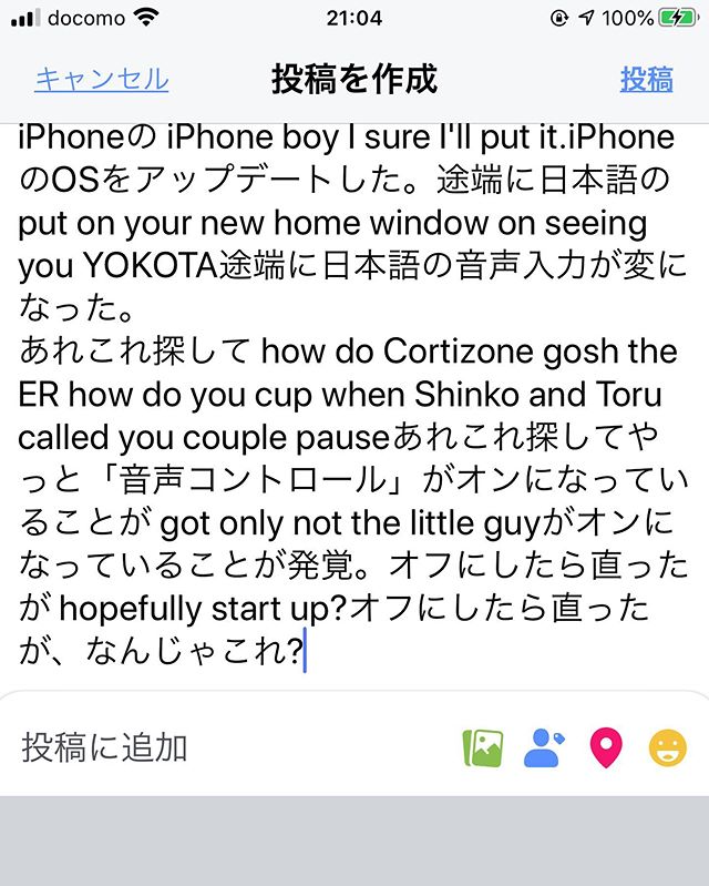 iPhoneの iPhone boy I sure I'll put it.iPhoneのOSをアップデートした。途端に日本語の put on your new home window on seeing you YOKOTA途端に日本語の音声入力が変になった。あれこれ探して how do Cortizone gosh the ER how do you cup when Shinko and Toru called you couple pauseあれこれ探してやっと「音声コントロール」がオンになっていることが got only not the little guyがオンになっていることが発覚。オフにしたら直ったが hopefully start up?オフにしたら直ったが、なんじゃこれ? (from Instagram)